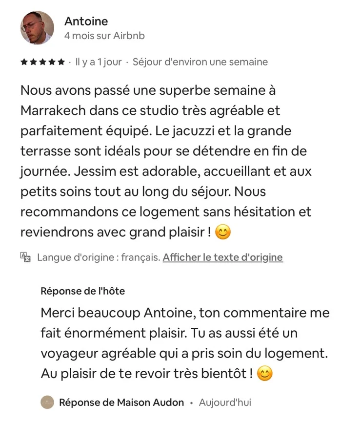 Avis Airbnb d’Antoine, cinq étoiles, séjour d’environ une semaine : « Nous avons passé une superbe semaine à Marrakech dans ce studio très agréable et parfaitement équipé. Le jacuzzi et la grande terrasse sont idéals pour se détendre en fin de journée. Jessim est adorable, accueillant et aux petits soins tout au long du séjour. » Suivi de la réponse de Maison Audon.